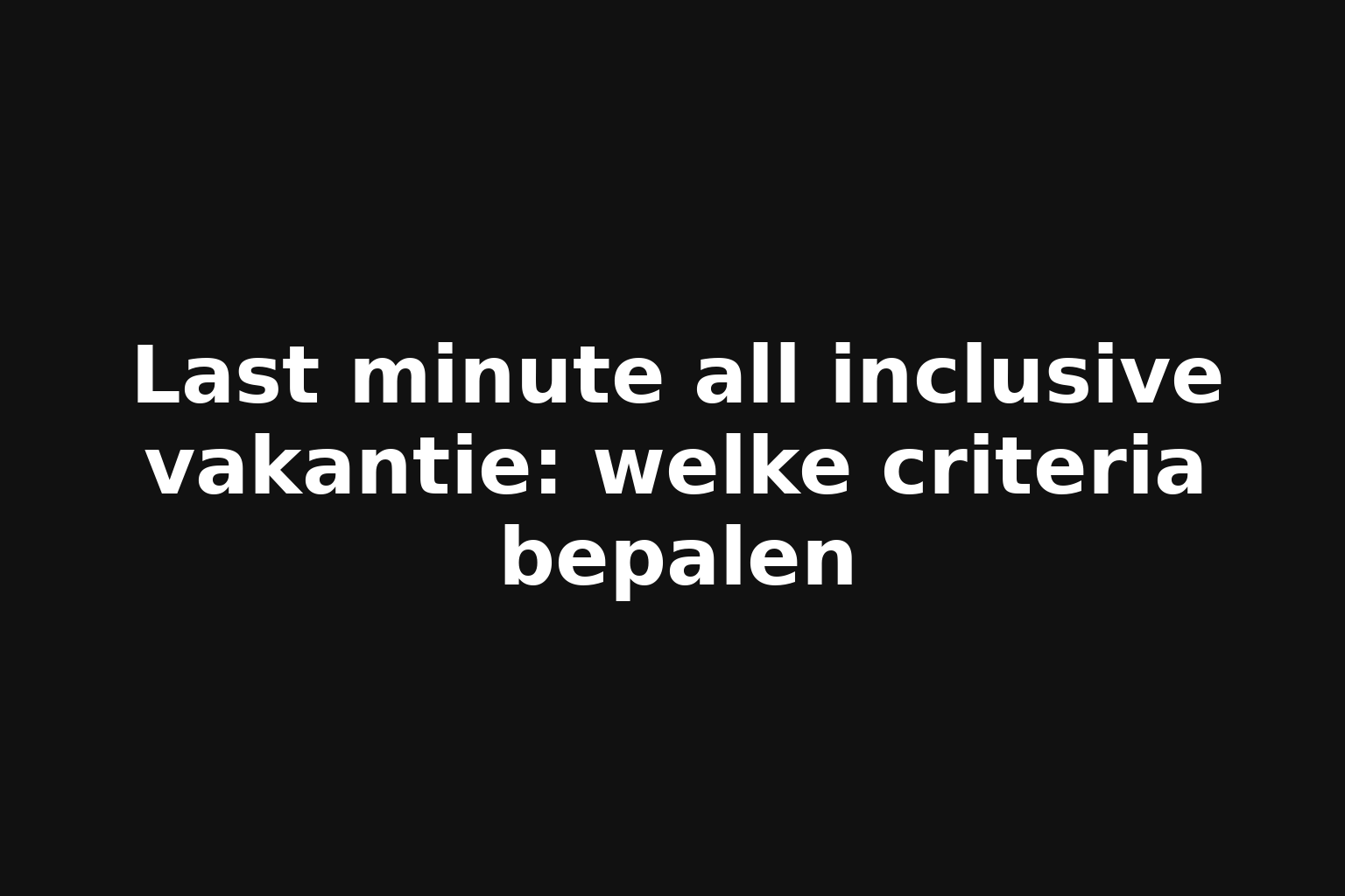 Last minute all inclusive vakantie: welke criteria bepalen