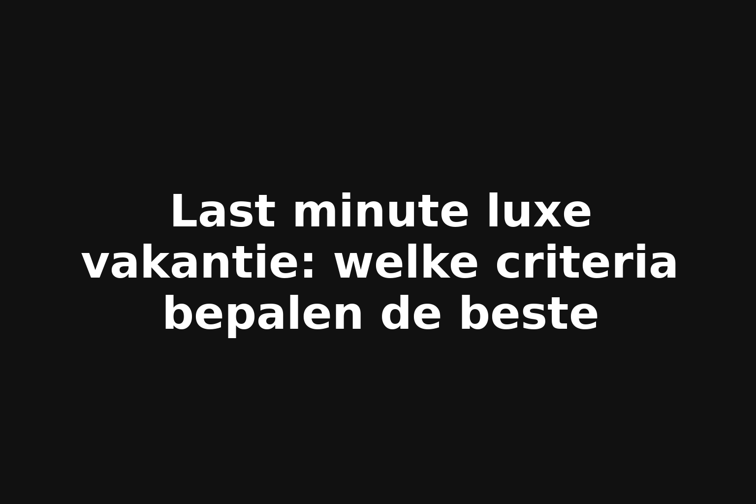 Last minute luxe vakantie: welke criteria bepalen de beste